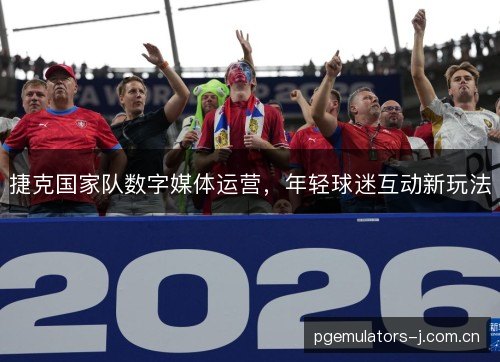 捷克国家队数字媒体运营,年轻球迷互动新玩法 捷克国家队数字媒体运营,年轻球迷互动新玩法