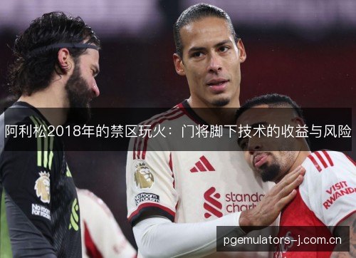 阿利松2018年的禁区玩火:门将脚下技术的收益与风险 阿利松2018年的禁区玩火:门将脚下技术的收益与风险